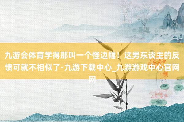 九游会体育学得那叫一个怪边幅！这男东谈主的反馈可就不相似了-九游下载中心_九游游戏中心官网