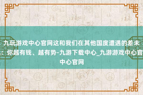 九玩游戏中心官网这和我们在其他国度遭遇的差未几：你越有钱、越有势-九游下载中心_九游游戏中心官网