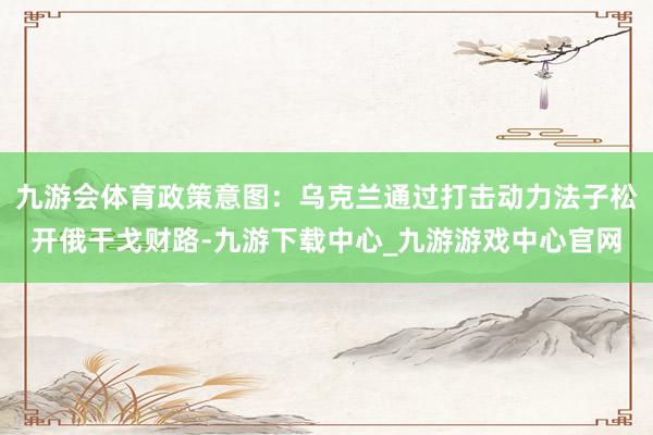 九游会体育政策意图：乌克兰通过打击动力法子松开俄干戈财路-九游下载中心_九游游戏中心官网