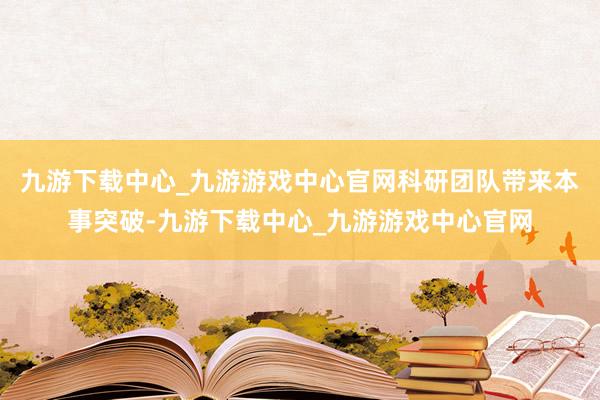 九游下载中心_九游游戏中心官网科研团队带来本事突破-九游下载中心_九游游戏中心官网