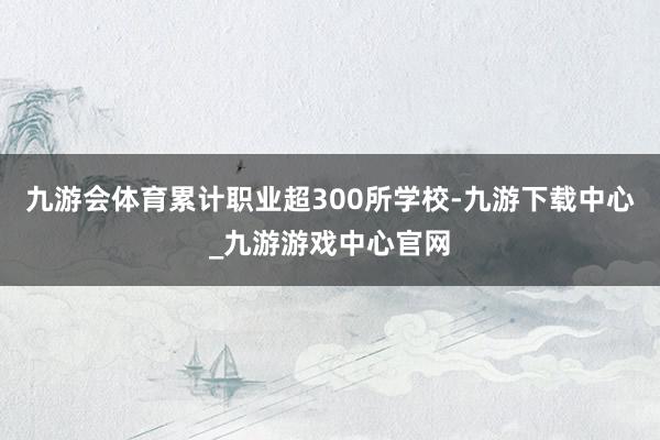 九游会体育累计职业超300所学校-九游下载中心_九游游戏中心官网