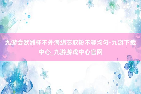 九游会欧洲杯不外海绵芯取粉不够均匀-九游下载中心_九游游戏中心官网