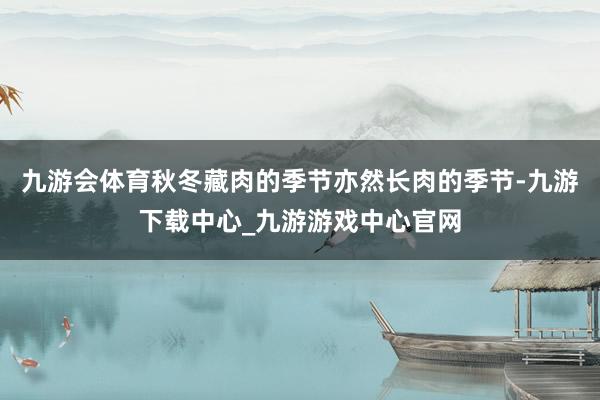 九游会体育秋冬藏肉的季节亦然长肉的季节-九游下载中心_九游游戏中心官网