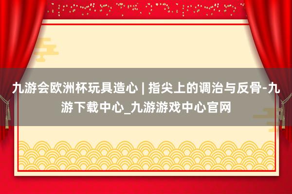 九游会欧洲杯玩具造心 | 指尖上的调治与反骨-九游下载中心_九游游戏中心官网
