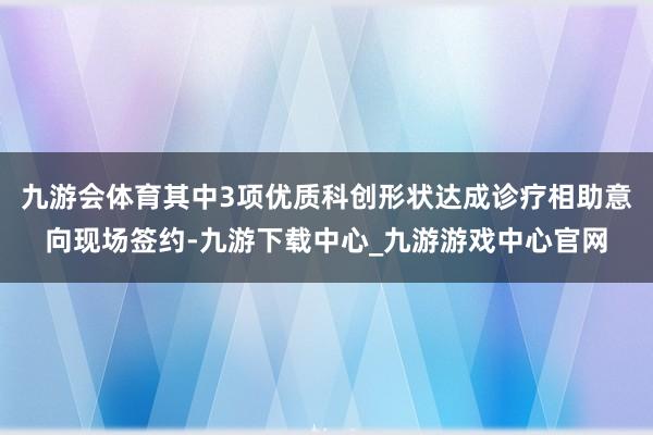 九游会体育其中3项优质科创形状达成诊疗相助意向现场签约-九游下载中心_九游游戏中心官网