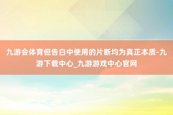 九游会体育但告白中使用的片断均为真正本质-九游下载中心_九游游戏中心官网