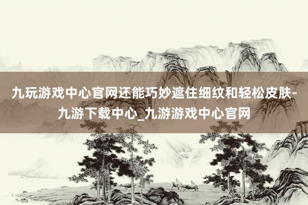 九玩游戏中心官网还能巧妙遮住细纹和轻松皮肤-九游下载中心_九游游戏中心官网