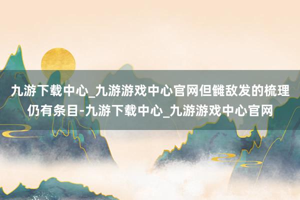 九游下载中心_九游游戏中心官网但雠敌发的梳理仍有条目-九游下载中心_九游游戏中心官网