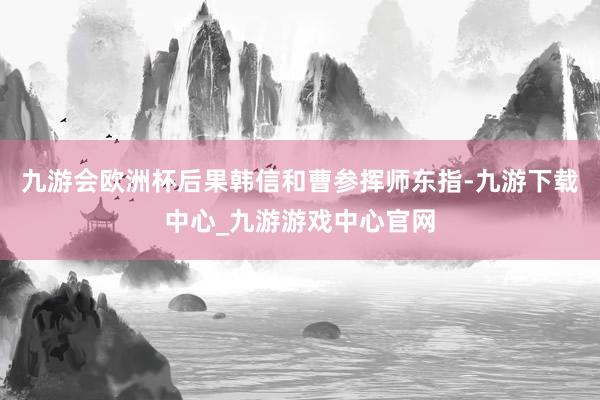 九游会欧洲杯后果韩信和曹参挥师东指-九游下载中心_九游游戏中心官网