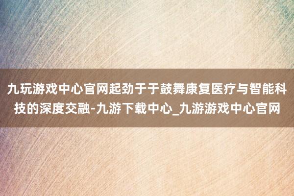 九玩游戏中心官网起劲于于鼓舞康复医疗与智能科技的深度交融-九游下载中心_九游游戏中心官网