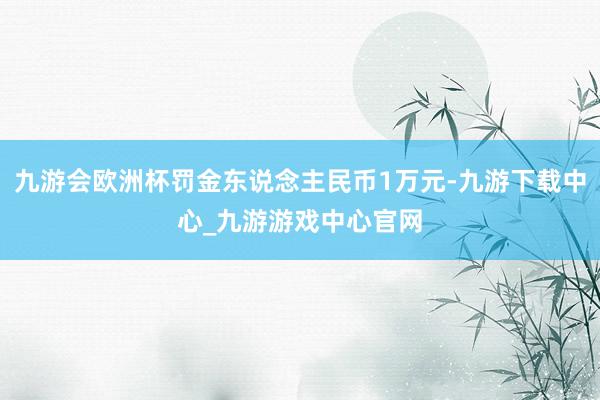 九游会欧洲杯罚金东说念主民币1万元-九游下载中心_九游游戏中心官网