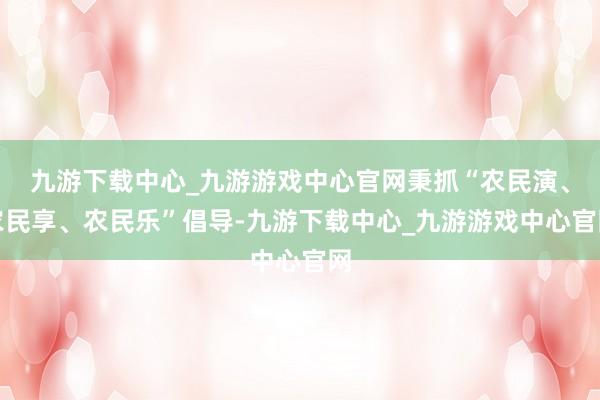九游下载中心_九游游戏中心官网秉抓“农民演、农民享、农民乐”倡导-九游下载中心_九游游戏中心官网