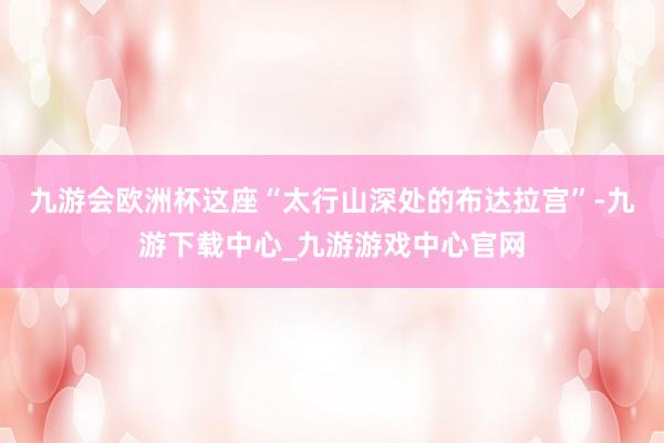 九游会欧洲杯这座“太行山深处的布达拉宫”-九游下载中心_九游游戏中心官网