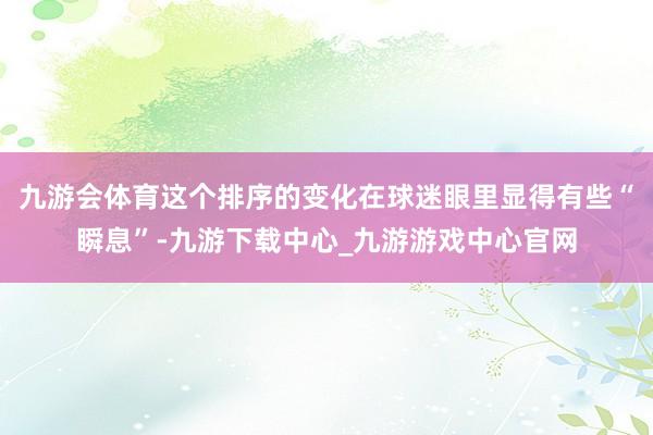 九游会体育这个排序的变化在球迷眼里显得有些“瞬息”-九游下载中心_九游游戏中心官网