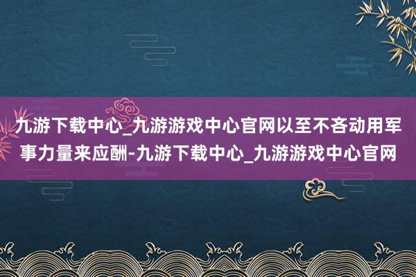 九游下载中心_九游游戏中心官网以至不吝动用军事力量来应酬-九游下载中心_九游游戏中心官网