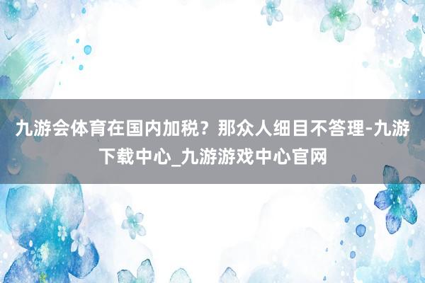 九游会体育在国内加税？那众人细目不答理-九游下载中心_九游游戏中心官网