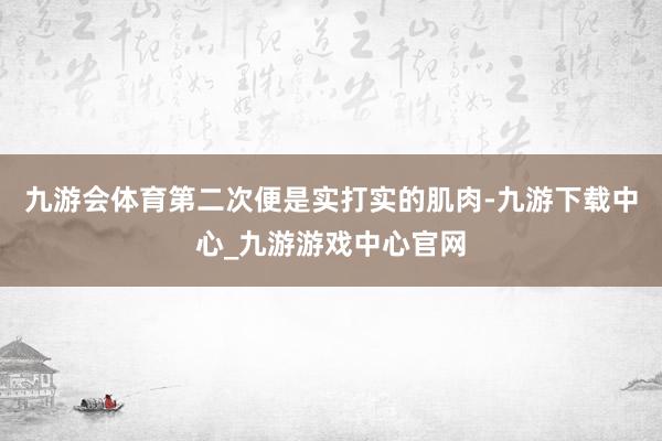 九游会体育第二次便是实打实的肌肉-九游下载中心_九游游戏中心官网