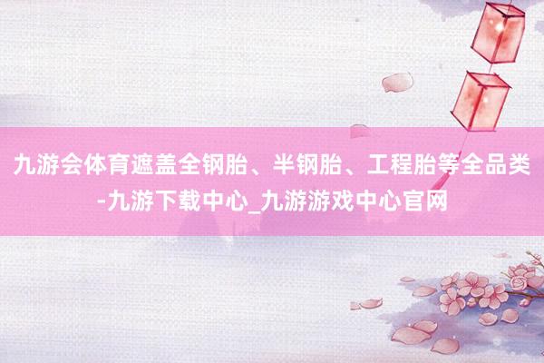 九游会体育遮盖全钢胎、半钢胎、工程胎等全品类-九游下载中心_九游游戏中心官网