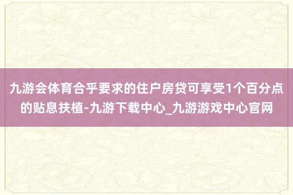 九游会体育合乎要求的住户房贷可享受1个百分点的贴息扶植-九游下载中心_九游游戏中心官网