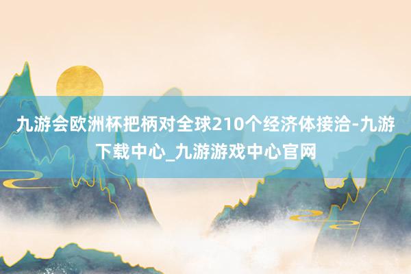 九游会欧洲杯把柄对全球210个经济体接洽-九游下载中心_九游游戏中心官网