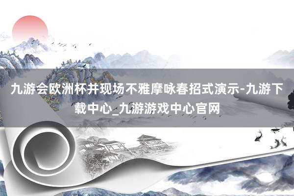 九游会欧洲杯并现场不雅摩咏春招式演示-九游下载中心_九游游戏中心官网
