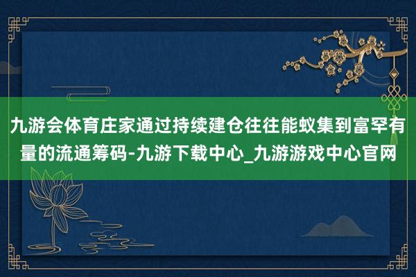 九游会体育庄家通过持续建仓往往能蚁集到富罕有量的流通筹码-九游下载中心_九游游戏中心官网