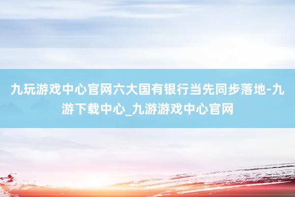 九玩游戏中心官网六大国有银行当先同步落地-九游下载中心_九游游戏中心官网