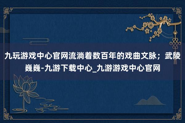 九玩游戏中心官网流淌着数百年的戏曲文脉；武陵巍巍-九游下载中心_九游游戏中心官网