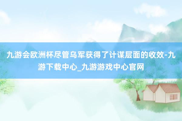 九游会欧洲杯尽管乌军获得了计谋层面的收效-九游下载中心_九游游戏中心官网