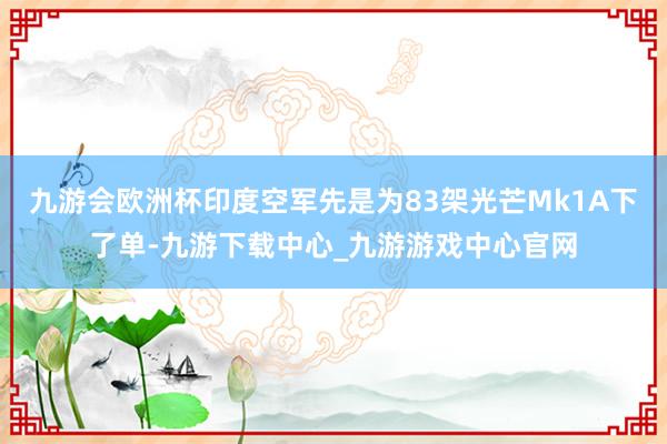 九游会欧洲杯印度空军先是为83架光芒Mk1A下了单-九游下载中心_九游游戏中心官网