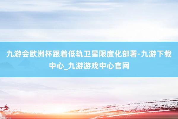 九游会欧洲杯跟着低轨卫星限度化部署-九游下载中心_九游游戏中心官网