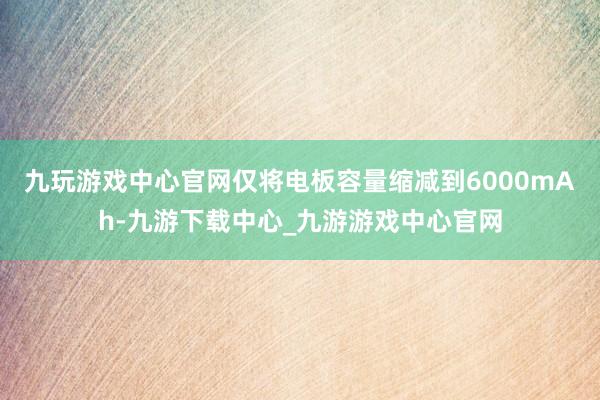 九玩游戏中心官网仅将电板容量缩减到6000mAh-九游下载中心_九游游戏中心官网